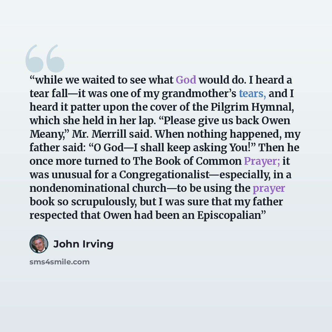 “while we waited to see what God would do. I heard a tear fall—it was one of my grandmother’s tears, and I heard it patter upon the cover of the Pilgrim Hymnal, which she held in her lap. “Please give us back Owen Meany,” Mr. Merrill said. When nothing happened, my father said: “O God—I shall keep…” quote by John Irving