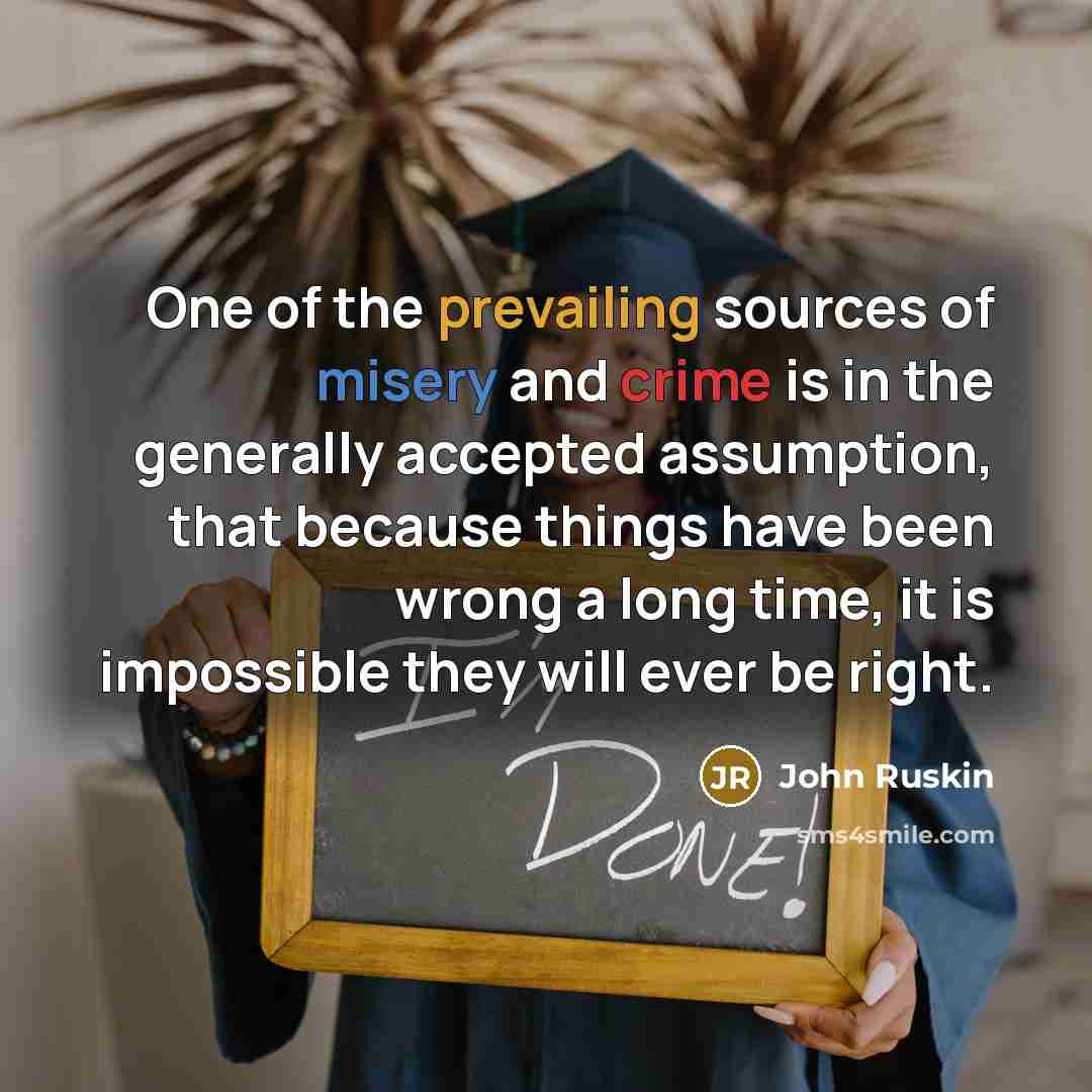 “One of the prevailing sources of misery and crime is in the generally accepted assumption, that because things have been wrong a long time, it is impossible they will ever be right.” quote by John Ruskin