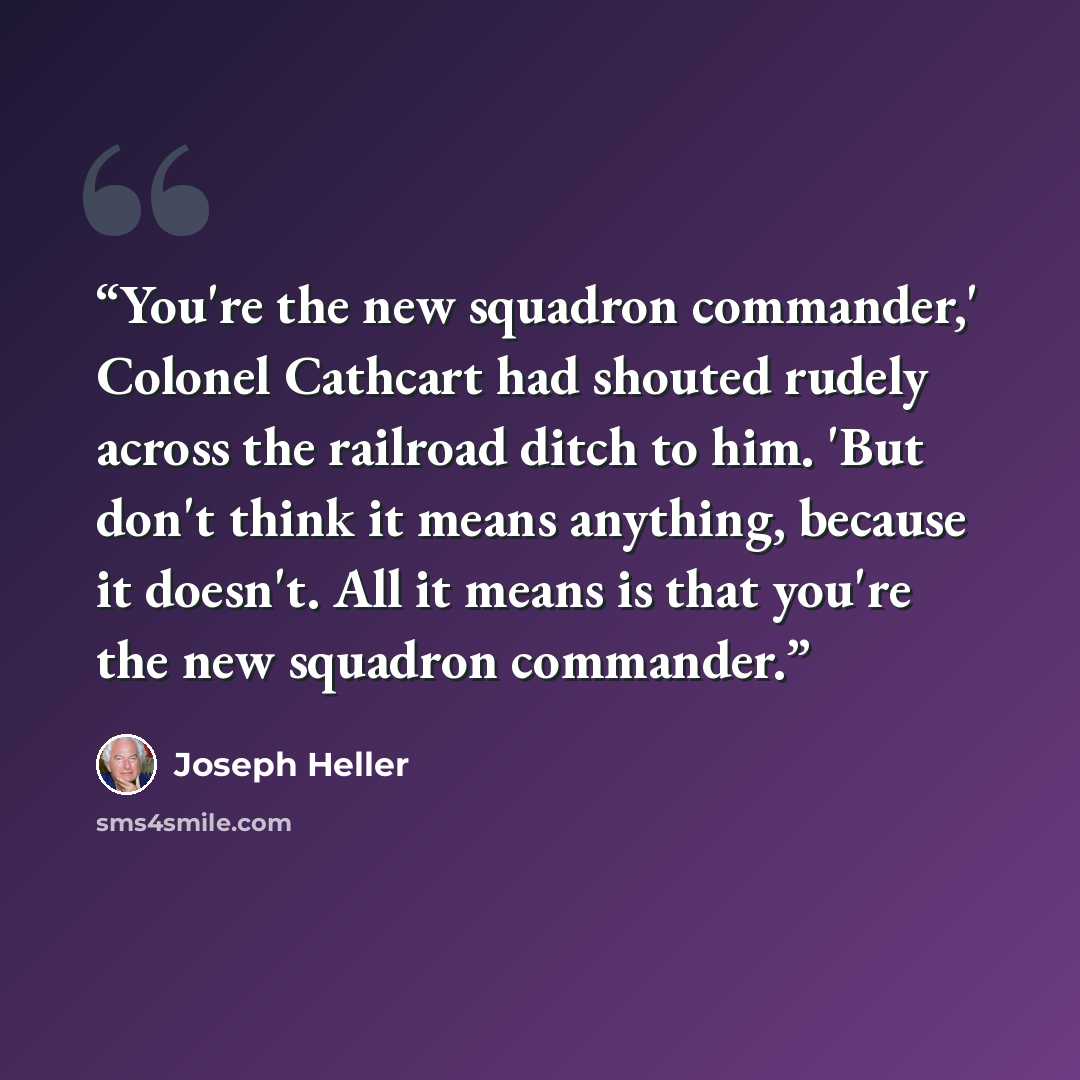 “You're the new squadron commander,' Colonel Cathcart had shouted rudely across the railroad ditch to him. 'But don't think it means anything, because it doesn't. All it means is that you're the new squadron commander.” quote by Joseph Heller