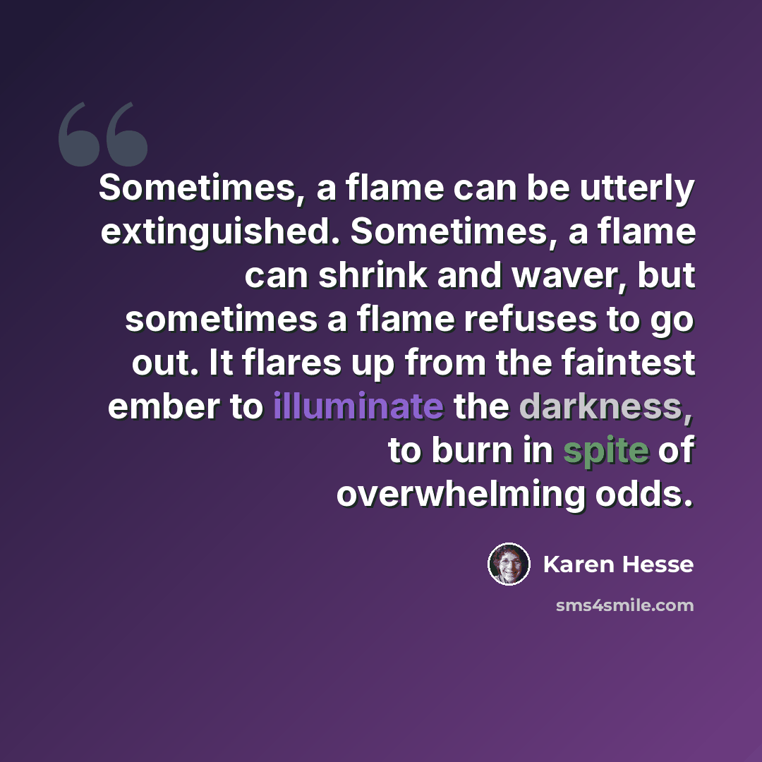 “Sometimes, a flame can be utterly extinguished. Sometimes, a flame can shrink and waver, but sometimes a flame refuses to go out. It flares up from the faintest ember to illuminate the darkness, to burn in spite of overwhelming odds.” quote by Karen Hesse