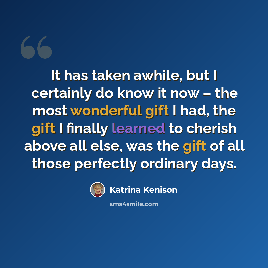 “It has taken awhile, but I certainly do know it now – the most wonderful gift I had, the gift I finally learned to cherish above all else, was the gift of all those perfectly ordinary days.” quote by Katrina Kenison
