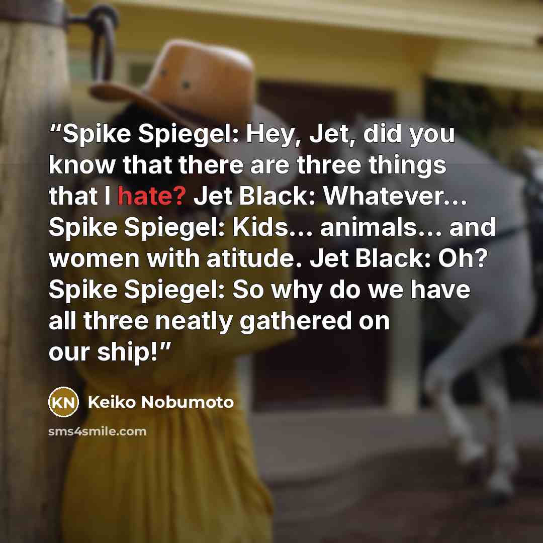 “Spike Spiegel: Hey, Jet, did you know that there are three things that I hate? Jet Black: Whatever... Spike Spiegel: Kids... animals... and women with atitude. Jet Black: Oh? Spike Spiegel: So why do we have all three neatly gathered on our ship!” quote by Keiko Nobumoto