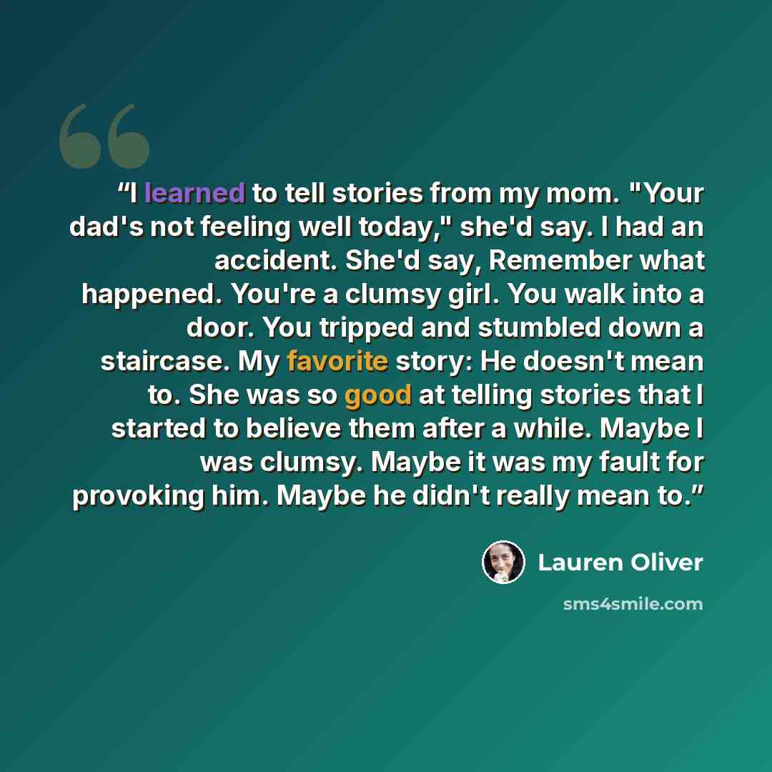 “I learned to tell stories from my mom. "Your dad's not feeling well today," she'd say. I had an accident. She'd say, Remember what happened. You're a clumsy girl. You walk into a door. You tripped and stumbled down a staircase. My favorite story: He doesn't mean to. She was so good at telling…” quote by Lauren Oliver