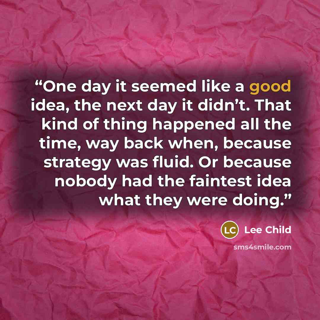 “One day it seemed like a good idea, the next day it didn’t. That kind of thing happened all the time, way back when, because strategy was fluid. Or because nobody had the faintest idea what they were doing.” quote by Lee Child