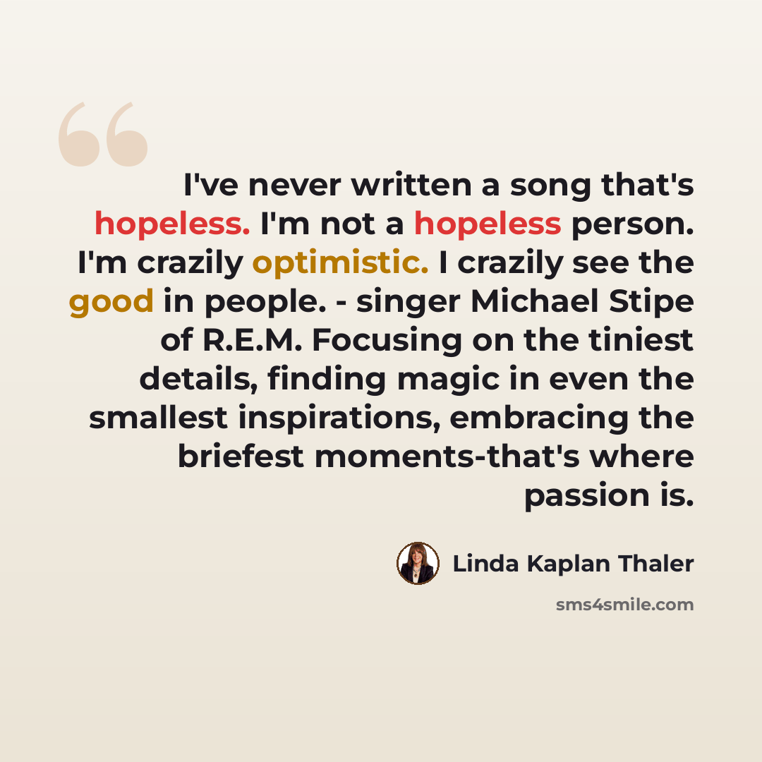 “I've never written a song that's hopeless. I'm not a hopeless person. I'm crazily optimistic. I crazily see the good in people. - singer Michael Stipe of R.E.M. Focusing on the tiniest details, finding magic in even the smallest inspirations, embracing the briefest moments-that's where passion is.” quote by Linda Kaplan Thaler