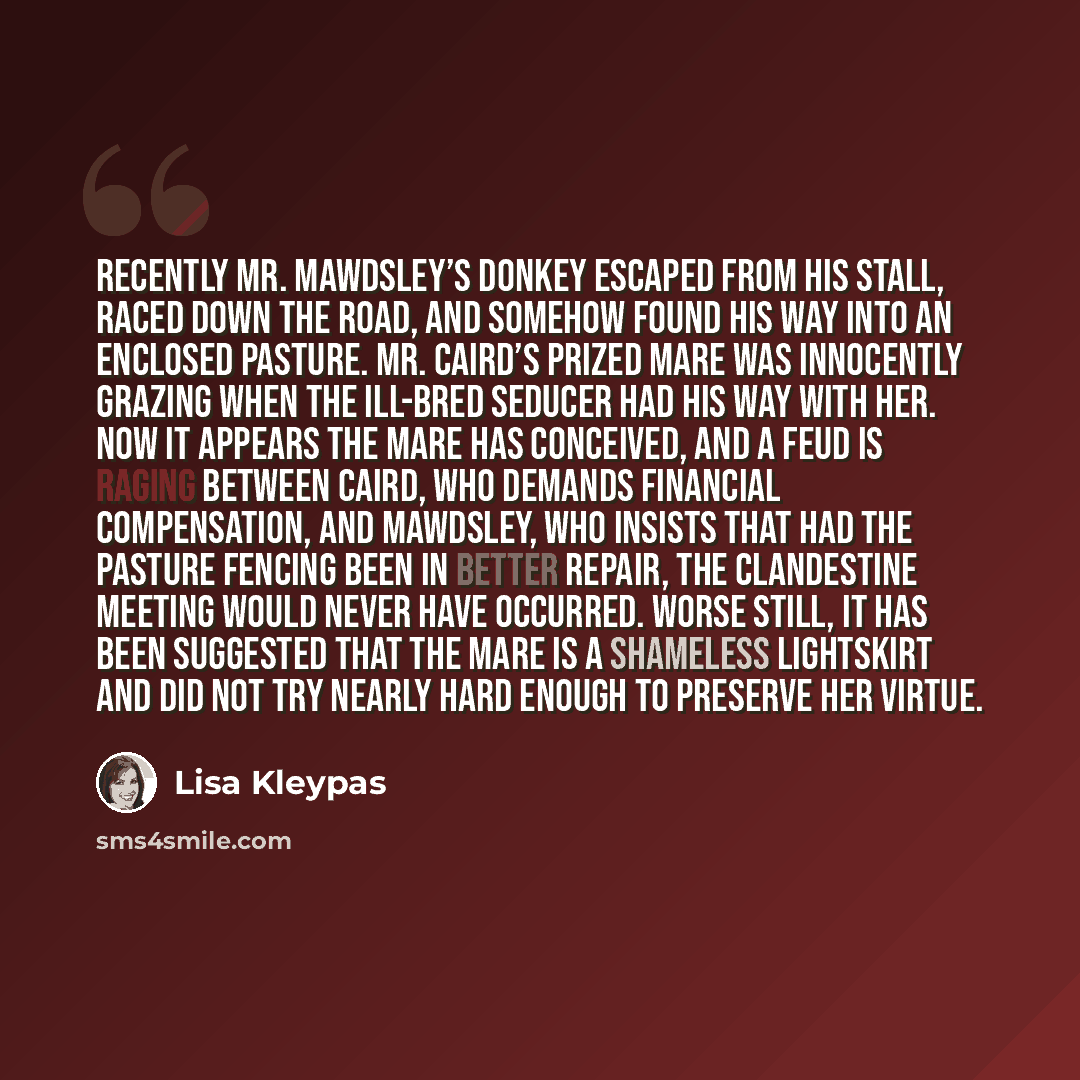 “Recently Mr. Mawdsley’s donkey escaped from his stall, raced down the road, and somehow found his way into an enclosed pasture. Mr. Caird’s prized mare was innocently grazing when the ill-bred seducer had his way with her. Now it appears the mare has conceived, and a feud is raging between Caird…” quote by Lisa Kleypas