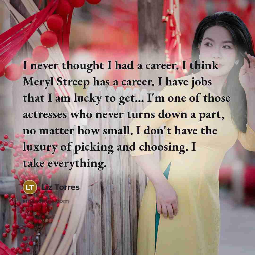 “I never thought I had a career. I think Meryl Streep has a career. I have jobs that I am lucky to get... I'm one of those actresses who never turns down a part, no matter how small. I don't have the luxury of picking and choosing. I take everything.” quote by Liz Torres