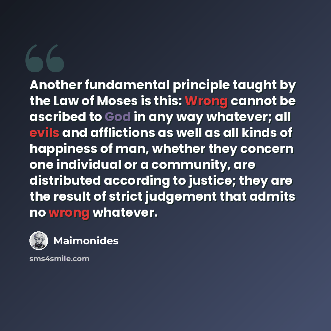 “Another fundamental principle taught by the Law of Moses is this: Wrong cannot be ascribed to God in any way whatever; all evils and afflictions as well as all kinds of happiness of man, whether they concern one individual or a community, are distributed according to justice; they are the result…” quote by Maimonides