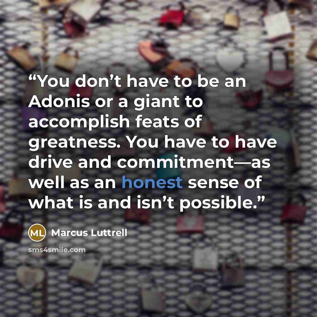 “You don’t have to be an Adonis or a giant to accomplish feats of greatness. You have to have drive and commitment—as well as an honest sense of what is and isn’t possible.” quote by Marcus Luttrell