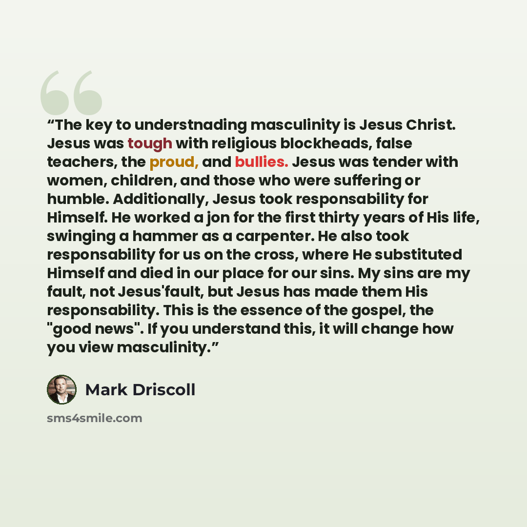 “The key to understnading masculinity is Jesus Christ. Jesus was tough with religious blockheads, false teachers, the proud, and bullies. Jesus was tender with women, children, and those who were suffering or humble. Additionally, Jesus took responsability for Himself. He worked a jon for the first…” quote by Mark Driscoll