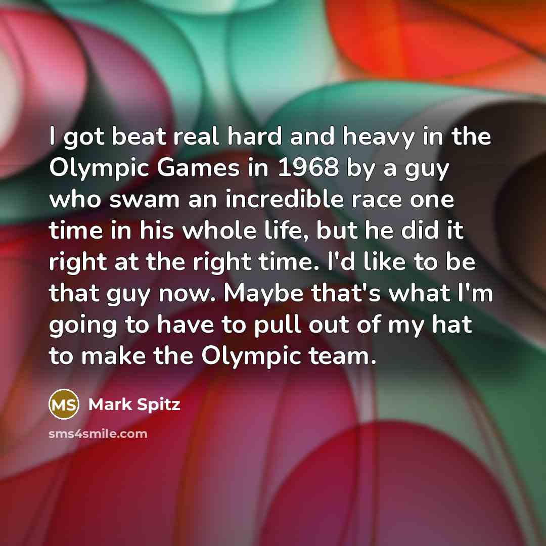 “I got beat real hard and heavy in the Olympic Games in 1968 by a guy who swam an incredible race one time in his whole life, but he did it right at the right time. I'd like to be that guy now. Maybe that's what I'm going to have to pull out of my hat to make the Olympic team.” quote by Mark Spitz