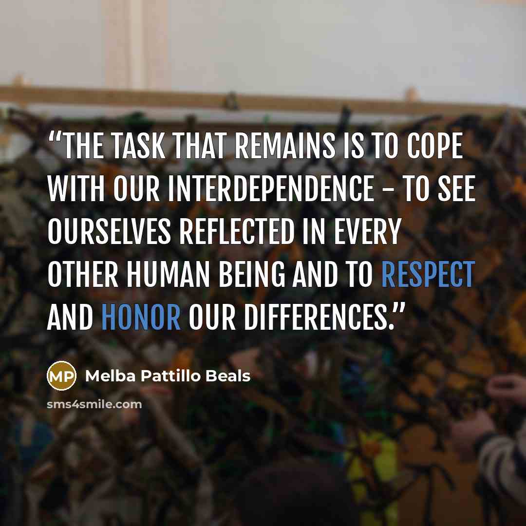 “The task that remains is to cope with our interdependence - to see ourselves reflected in every other human being and to respect and honor our differences.” quote by Melba Pattillo Beals