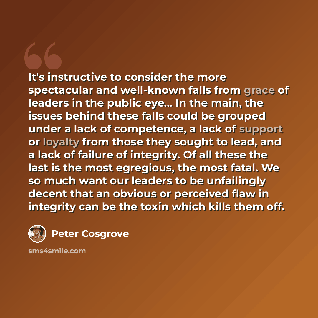 “It's instructive to consider the more spectacular and well-known falls from grace of leaders in the public eye... In the main, the issues behind these falls could be grouped under a lack of competence, a lack of support or loyalty from those they sought to lead, and a lack of failure of integrity…” quote by Peter Cosgrove