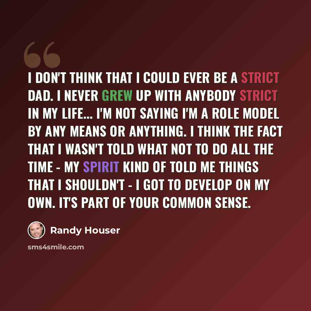 “I don't think that I could ever be a strict dad. I never grew up with anybody strict in my life... I'm not saying I'm a role model by any means or anything. I think the fact that I wasn't told what not to do all the time - my spirit kind of told me things that I shouldn't - I got to develop on my…” quote by Randy Houser