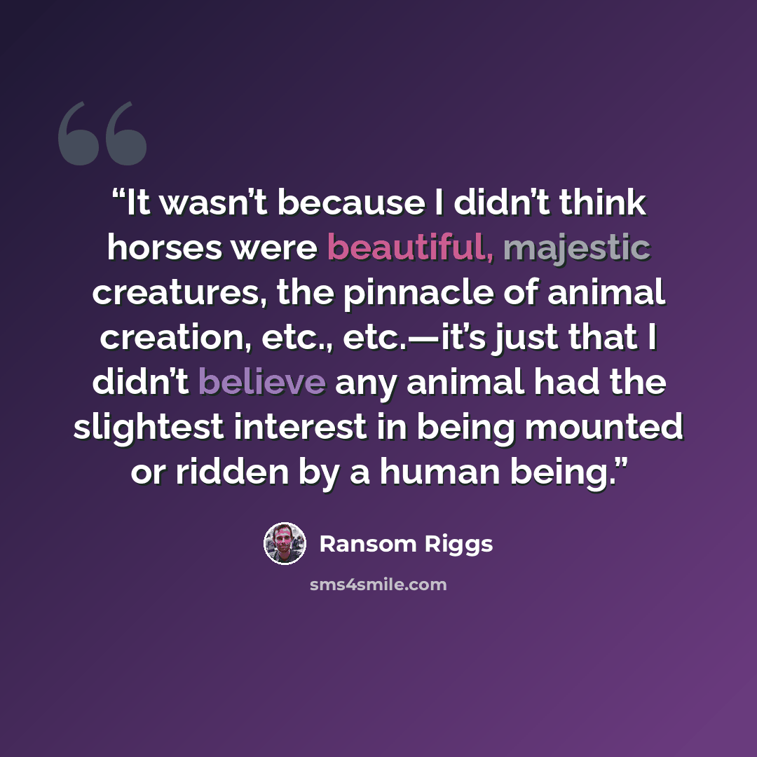 “It wasn’t because I didn’t think horses were beautiful, majestic creatures, the pinnacle of animal creation, etc., etc.—it’s just that I didn’t believe any animal had the slightest interest in being mounted or ridden by a human being.” quote by Ransom Riggs