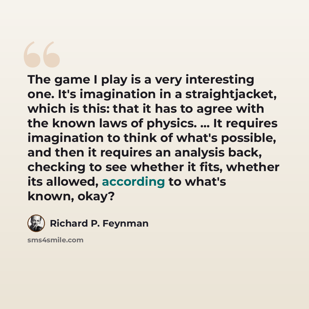 “The game I play is a very interesting one. It's imagination in a straightjacket, which is this: that it has to agree with the known laws of physics. ... It requires imagination to think of what's possible, and then it requires an analysis back, checking to see whether it fits, whether its allowed…” quote by Richard P. Feynman