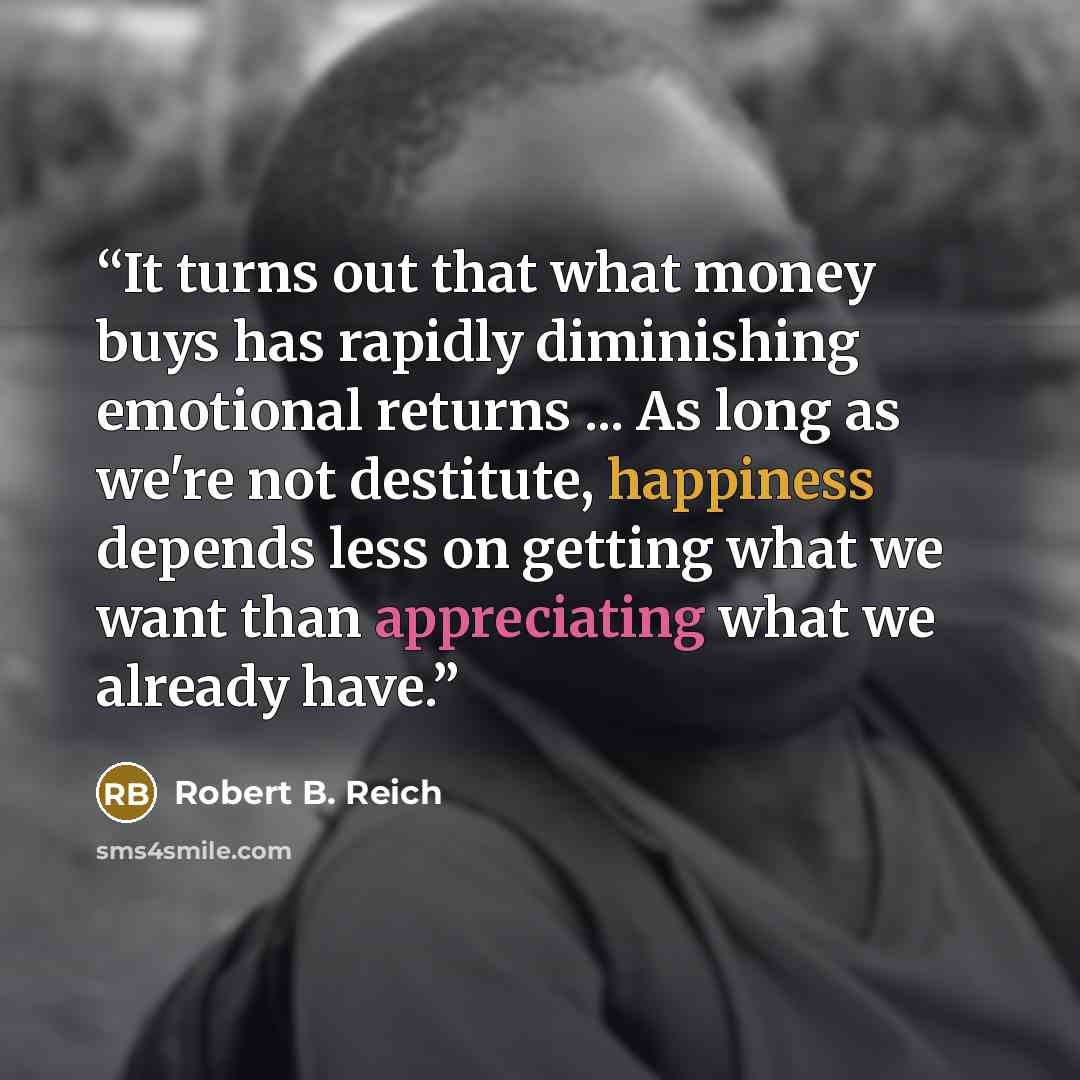 “It turns out that what money buys has rapidly diminishing emotional returns ... As long as we're not destitute, happiness depends less on getting what we want than appreciating what we already have.” quote by Robert B. Reich