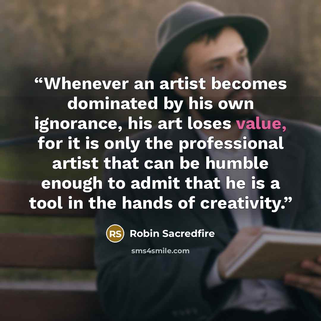 “Whenever an artist becomes dominated by his own ignorance, his art loses value, for it is only the professional artist that can be humble enough to admit that he is a tool in the hands of creativity.” quote by Robin Sacredfire