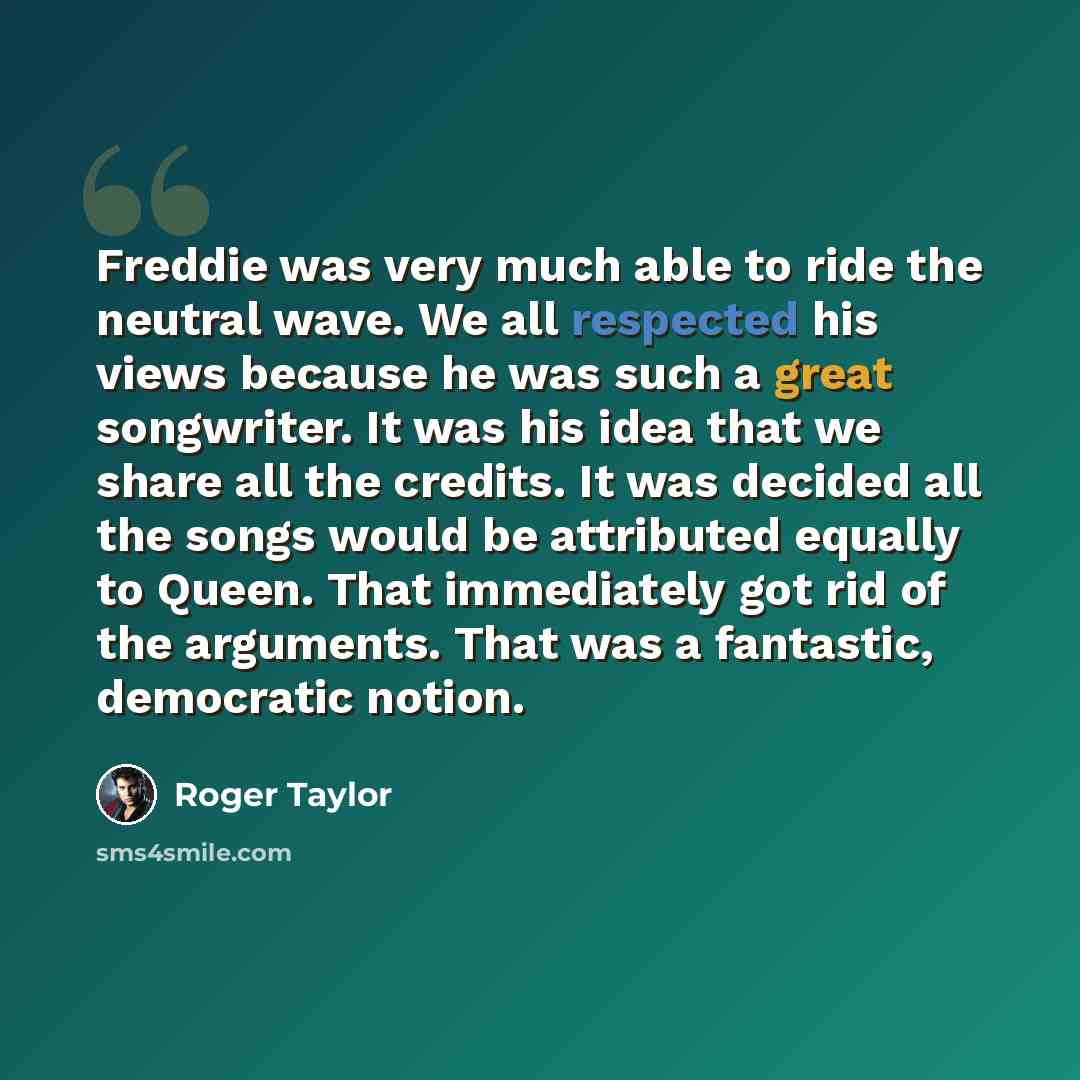 “Freddie was very much able to ride the neutral wave. We all respected his views because he was such a great songwriter. It was his idea that we share all the credits. It was decided all the songs would be attributed equally to Queen. That immediately got rid of the arguments. That was a fantastic…” quote by Roger Taylor