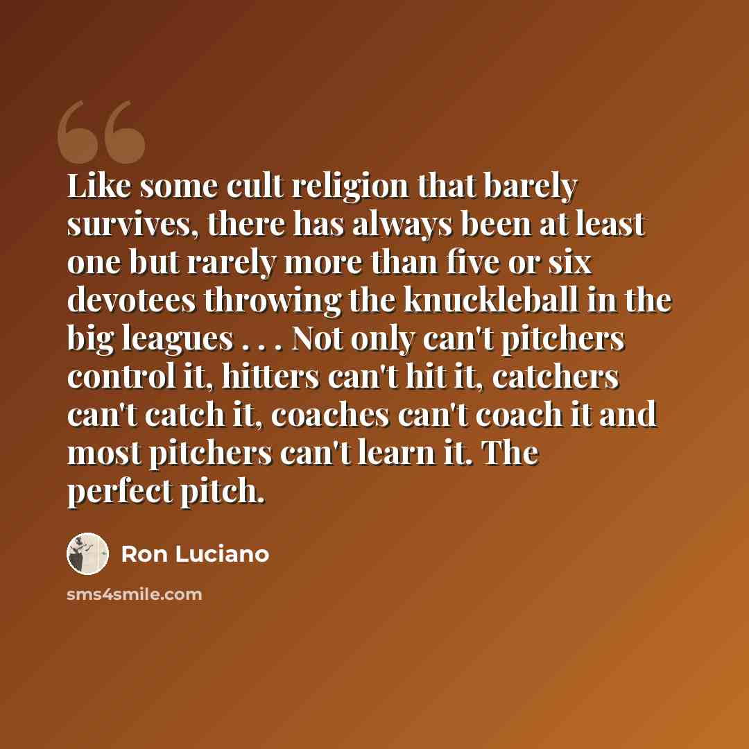 “Like some cult religion that barely survives, there has always been at least one but rarely more than five or six devotees throwing the knuckleball in the big leagues . . . Not only can't pitchers control it, hitters can't hit it, catchers can't catch it, coaches can't coach it and most pitchers…” quote by Ron Luciano