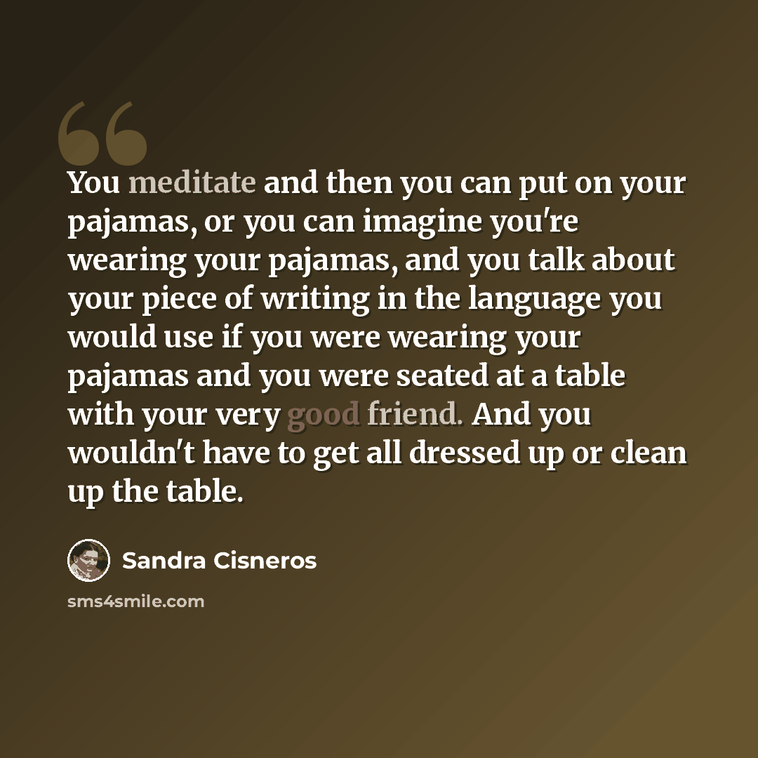 “You meditate and then you can put on your pajamas, or you can imagine you're wearing your pajamas, and you talk about your piece of writing in the language you would use if you were wearing your pajamas and you were seated at a table with your very good friend. And you wouldn't have to get all…” quote by Sandra Cisneros