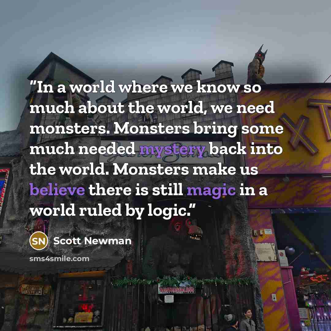 “In a world where we know so much about the world, we need monsters. Monsters bring some much needed mystery back into the world. Monsters make us believe there is still magic in a world ruled by logic.” quote by Scott Newman