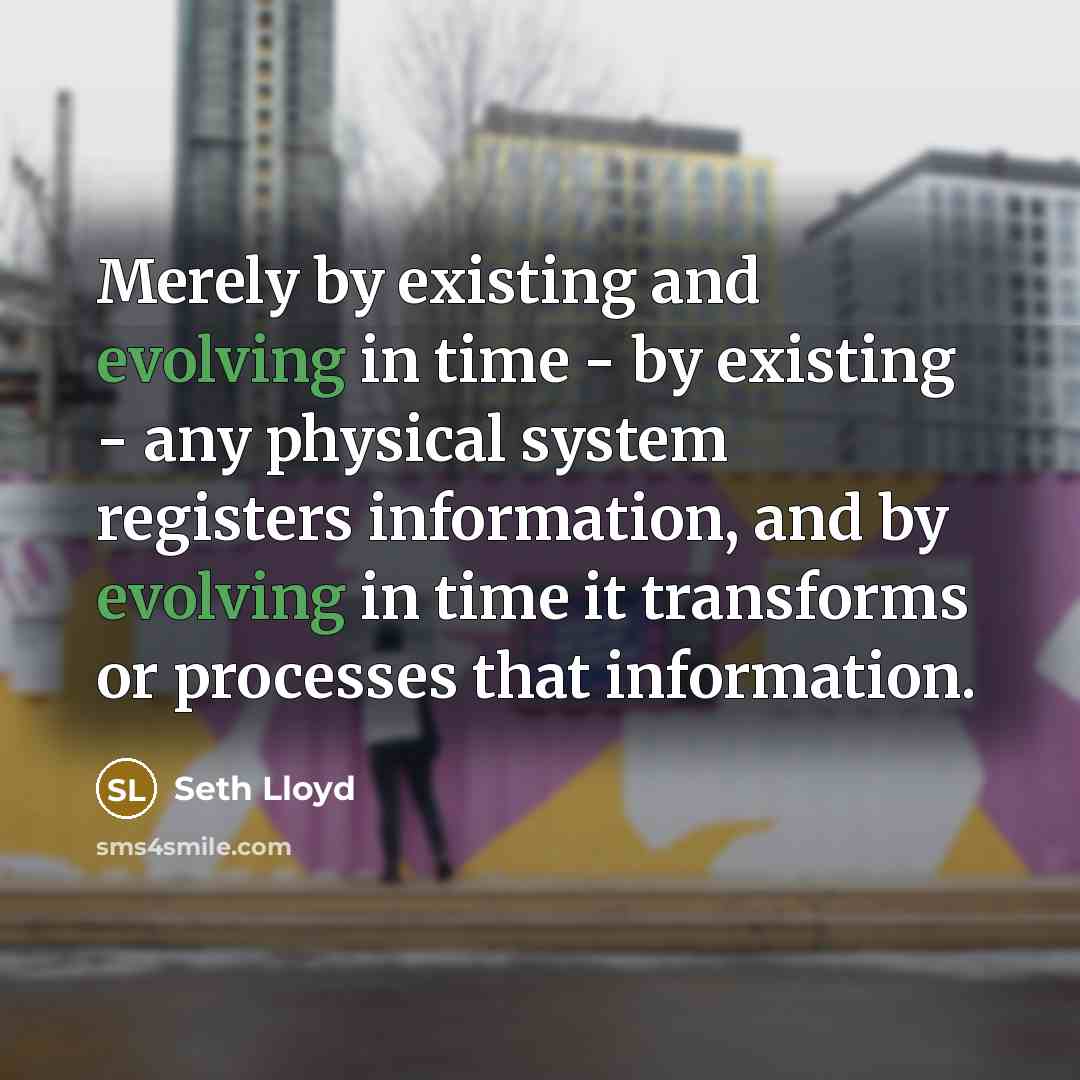 “Merely by existing and evolving in time - by existing - any physical system registers information, and by evolving in time it transforms or processes that information.” quote by Seth Lloyd