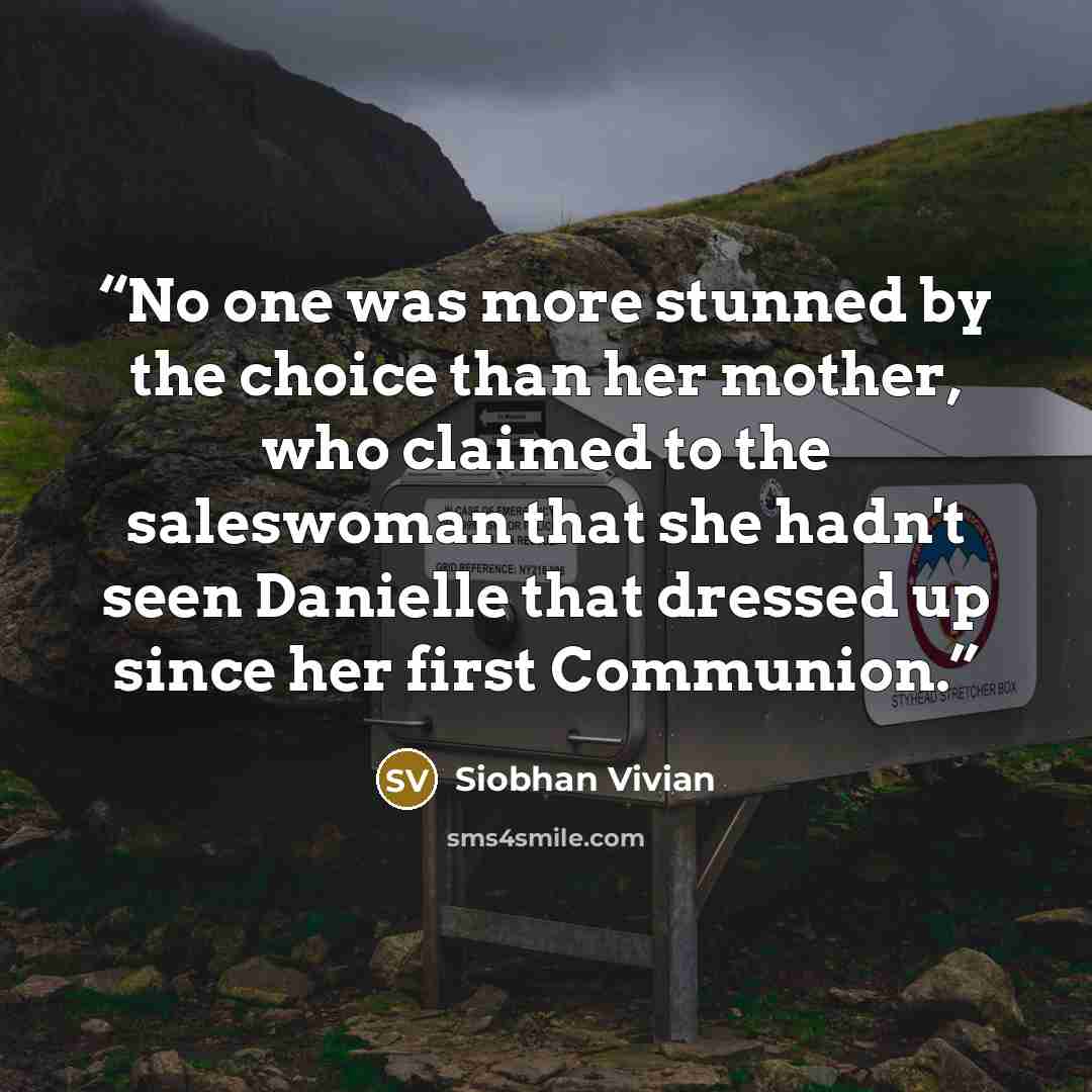 “No one was more stunned by the choice than her mother, who claimed to the saleswoman that she hadn't seen Danielle that dressed up since her first Communion.” quote by Siobhan Vivian