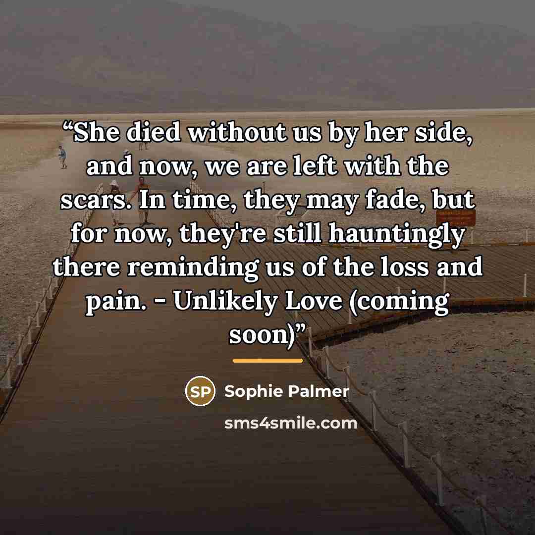 “She died without us by her side, and now, we are left with the scars. In time, they may fade, but for now, they're still hauntingly there reminding us of the loss and pain. - Unlikely Love (coming soon)” quote by Sophie Palmer
