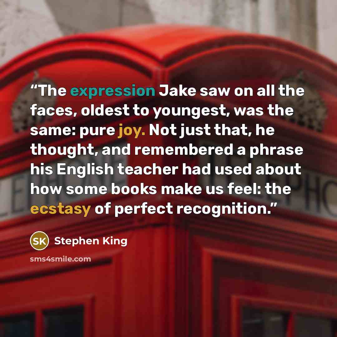 “The expression Jake saw on all the faces, oldest to youngest, was the same: pure joy. Not just that, he thought, and remembered a phrase his English teacher had used about how some books make us feel: the ecstasy of perfect recognition.” quote by Stephen King