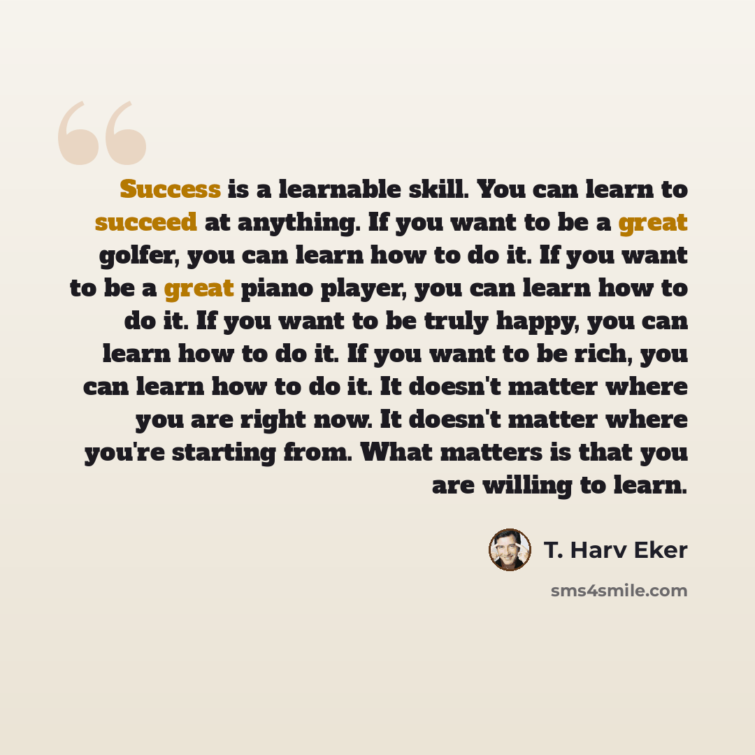 “Success is a learnable skill. You can learn to succeed at anything. If you want to be a great golfer, you can learn how to do it. If you want to be a great piano player, you can learn how to do it. If you want to be truly happy, you can learn how to do it. If you want to be rich, you can learn how…” quote by T. Harv Eker