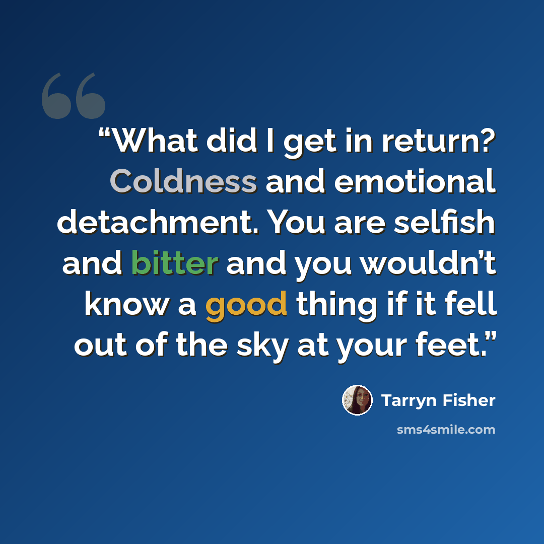 “What did I get in return? Coldness and emotional detachment. You are selfish and bitter and you wouldn’t know a good thing if it fell out of the sky at your feet.” quote by Tarryn Fisher