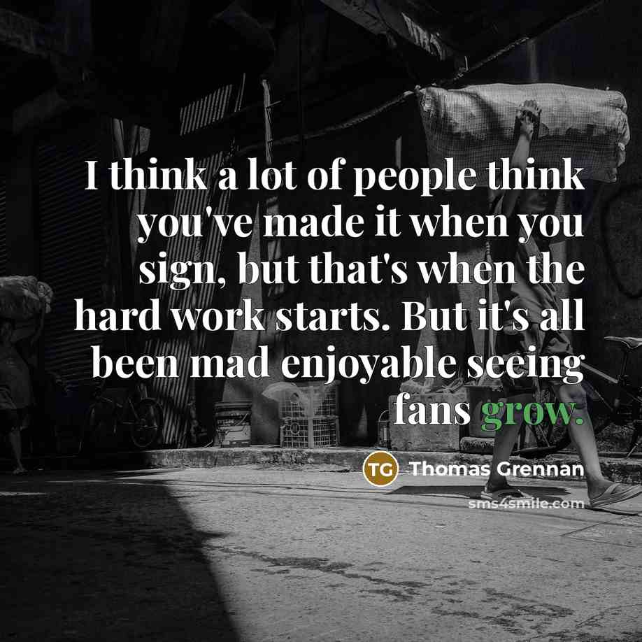 “I think a lot of people think you've made it when you sign, but that's when the hard work starts. But it's all been mad enjoyable seeing fans grow.” quote by Thomas Grennan
