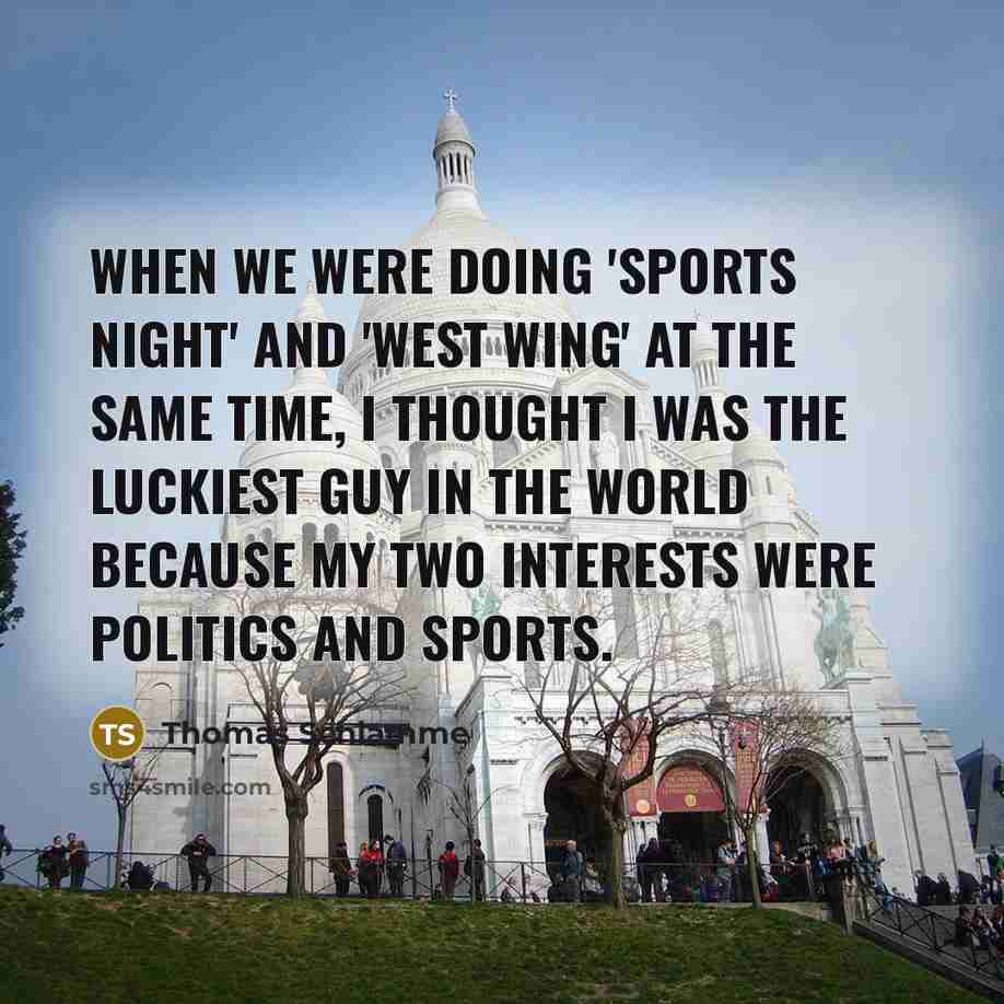 “When we were doing 'Sports Night' and 'West Wing' at the same time, I thought I was the luckiest guy in the world because my two interests were politics and sports.” quote by Thomas Schlamme