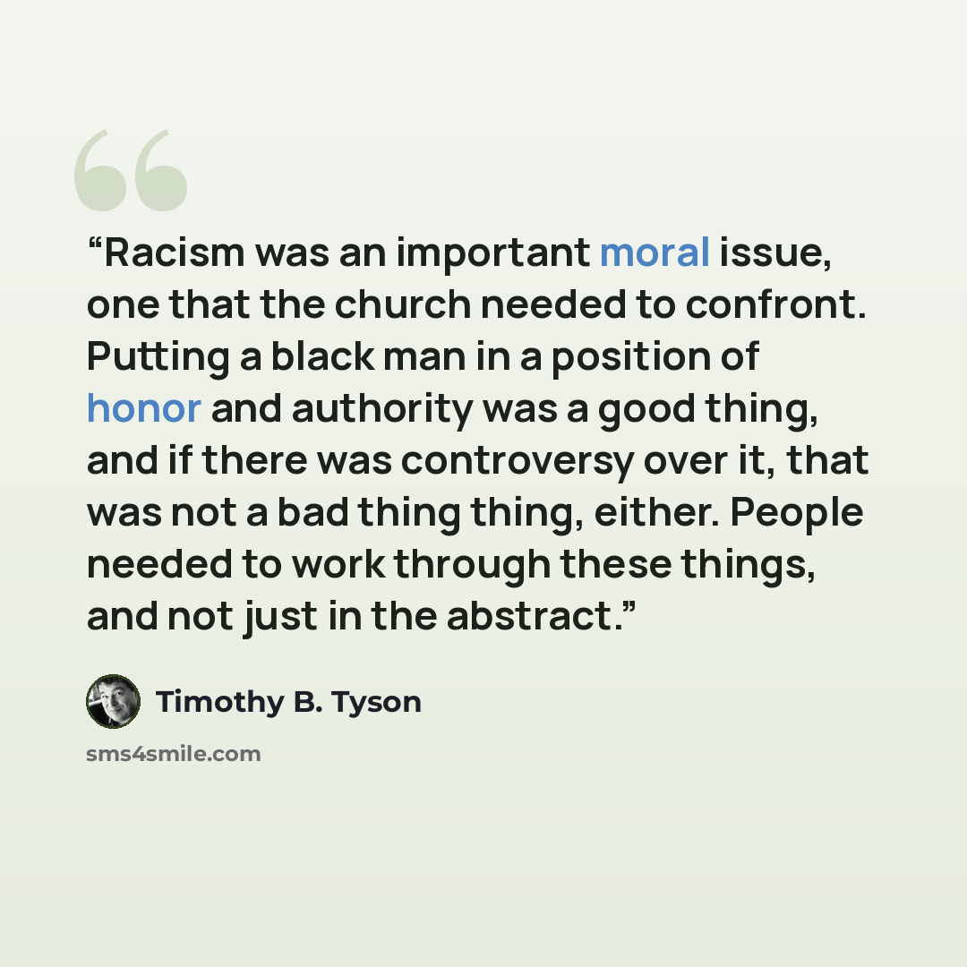 “Racism was an important moral issue, one that the church needed to confront. Putting a black man in a position of honor and authority was a good thing, and if there was controversy over it, that was not a bad thing thing, either. People needed to work through these things, and not just in the…” quote by Timothy B. Tyson