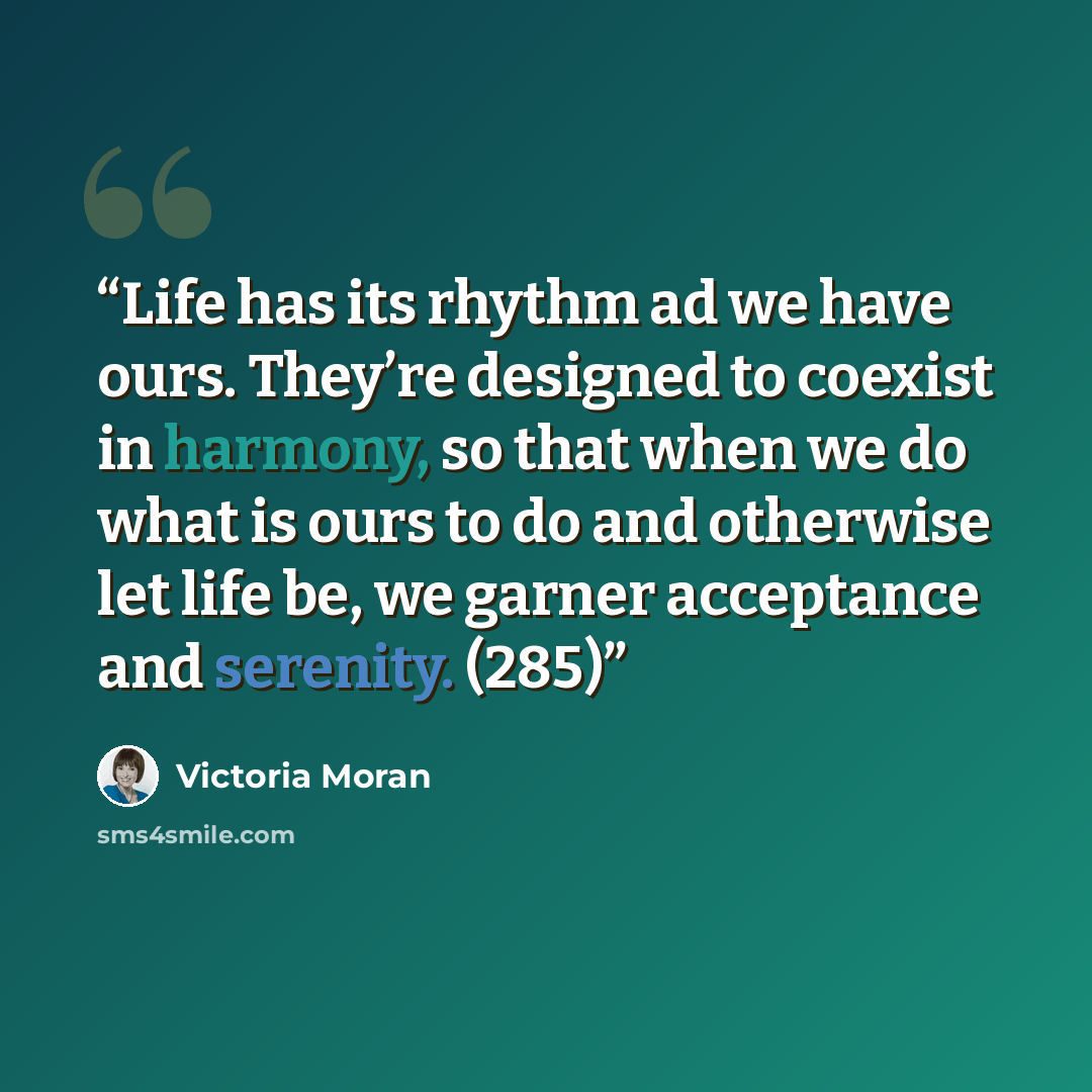 “Life has its rhythm ad we have ours. They’re designed to coexist in harmony, so that when we do what is ours to do and otherwise let life be, we garner acceptance and serenity. (285)” quote by Victoria Moran