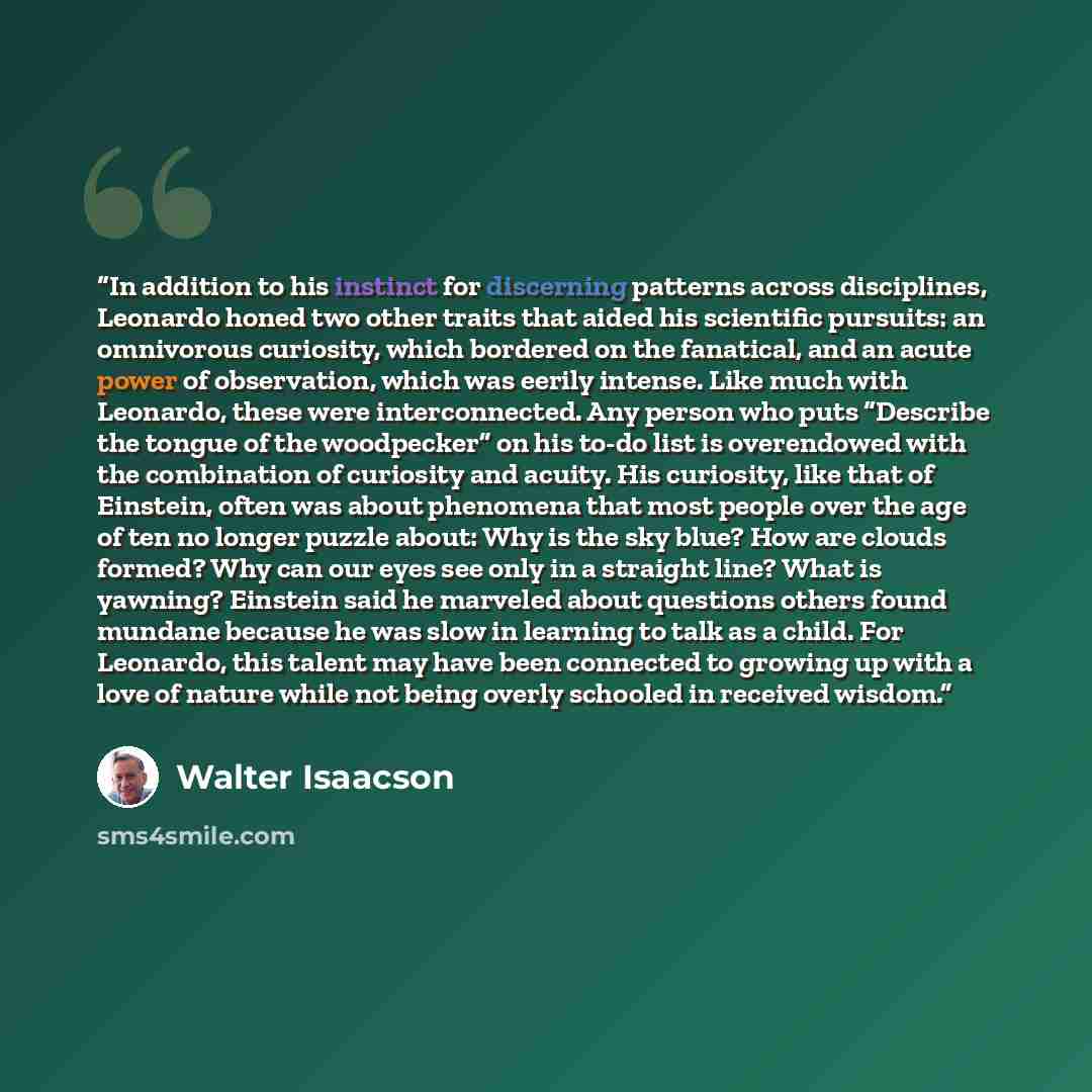 “In addition to his instinct for discerning patterns across disciplines, Leonardo honed two other traits that aided his scientific pursuits: an omnivorous curiosity, which bordered on the fanatical, and an acute power of observation, which was eerily intense. Like much with Leonardo, these were…” quote by Walter Isaacson