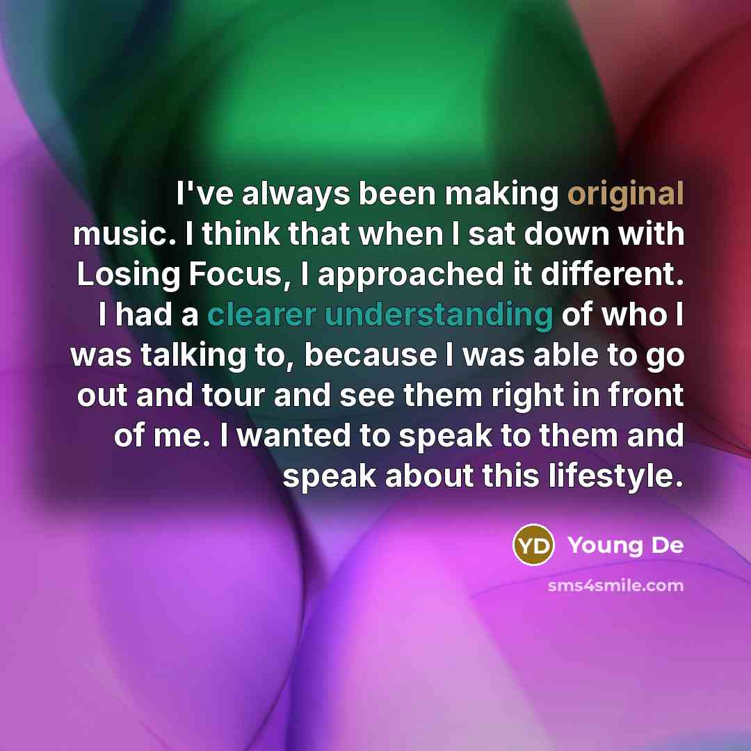 “I've always been making original music. I think that when I sat down with Losing Focus, I approached it different. I had a clearer understanding of who I was talking to, because I was able to go out and tour and see them right in front of me. I wanted to speak to them and speak about this lifestyle.” quote by Young De