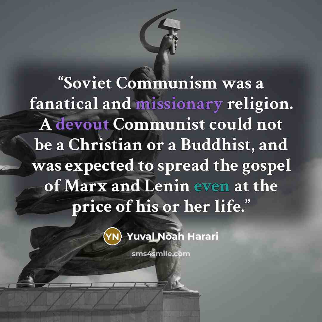 “Soviet Communism was a fanatical and missionary religion. A devout Communist could not be a Christian or a Buddhist, and was expected to spread the gospel of Marx and Lenin even at the price of his or her life.” quote by Yuval Noah Harari