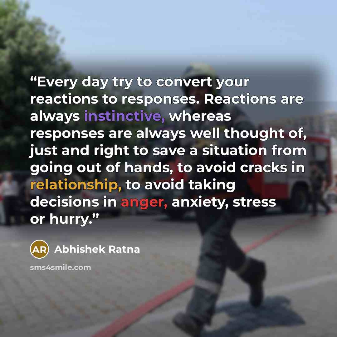 “Every day try to convert your reactions to responses. Reactions are always instinctive, whereas responses are always well thought of, just and right to save a situation from going out of hands, to avoid cracks in relationship, to avoid taking decisions in anger, anxiety, stress or hurry.” quote by Abhishek Ratna