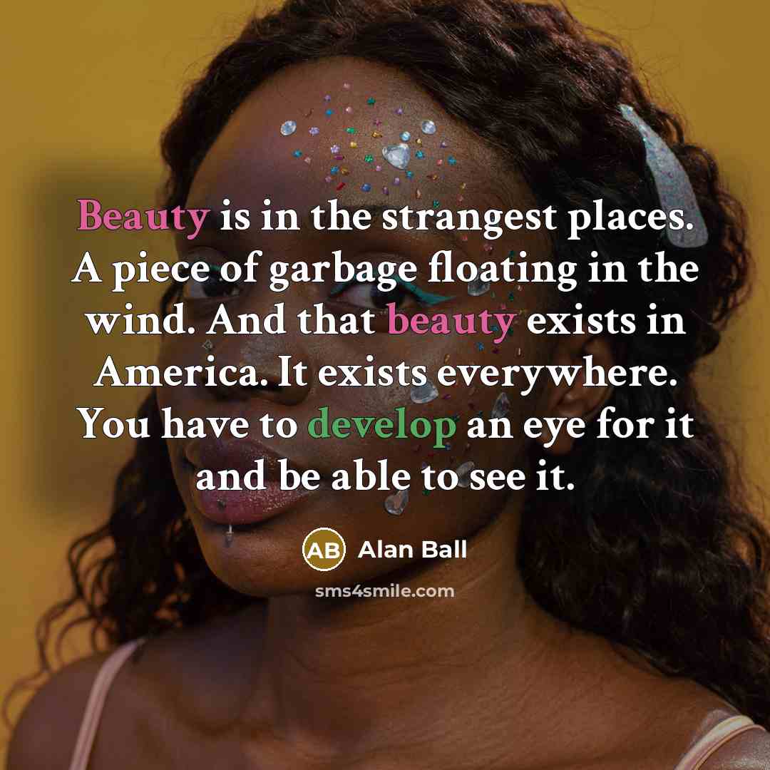 “Beauty is in the strangest places. A piece of garbage floating in the wind. And that beauty exists in America. It exists everywhere. You have to develop an eye for it and be able to see it.” quote by Alan Ball