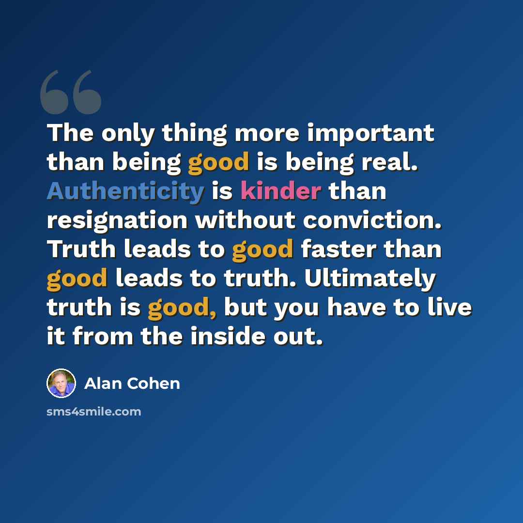 “The only thing more important than being good is being real. Authenticity is kinder than resignation without conviction. Truth leads to good faster than good leads to truth. Ultimately truth is good, but you have to live it from the inside out.” quote by Alan Cohen