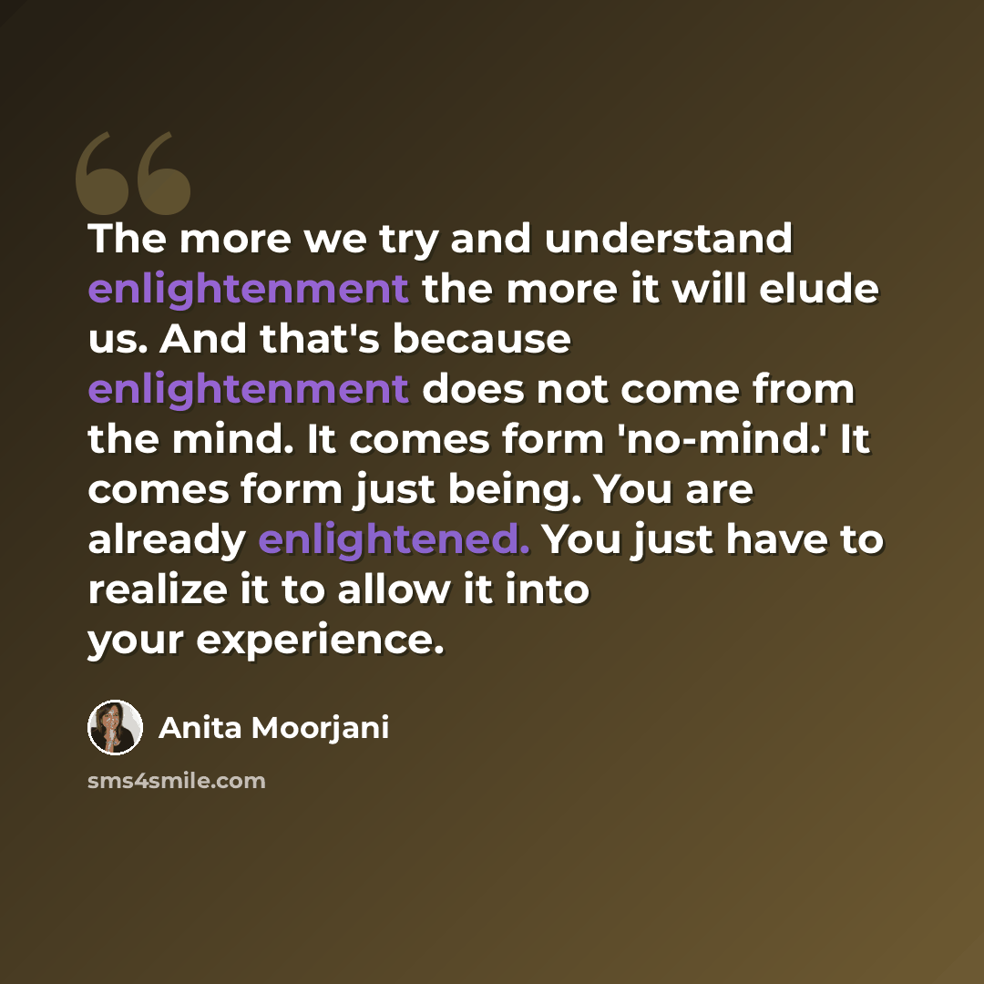 “The more we try and understand enlightenment the more it will elude us. And that's because enlightenment does not come from the mind. It comes form 'no-mind.' It comes form just being. You are already enlightened. You just have to realize it to allow it into your experience.” quote by Anita Moorjani