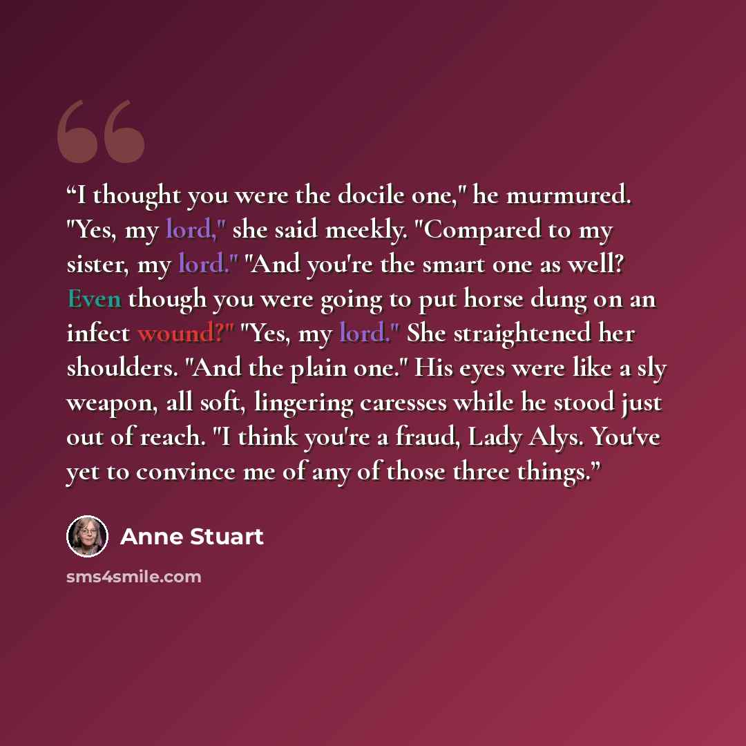 “I thought you were the docile one," he murmured. "Yes, my lord," she said meekly. "Compared to my sister, my lord." "And you're the smart one as well? Even though you were going to put horse dung on an infect wound?" "Yes, my lord." She straightened her shoulders. "And the plain one." His eyes…” quote by Anne Stuart