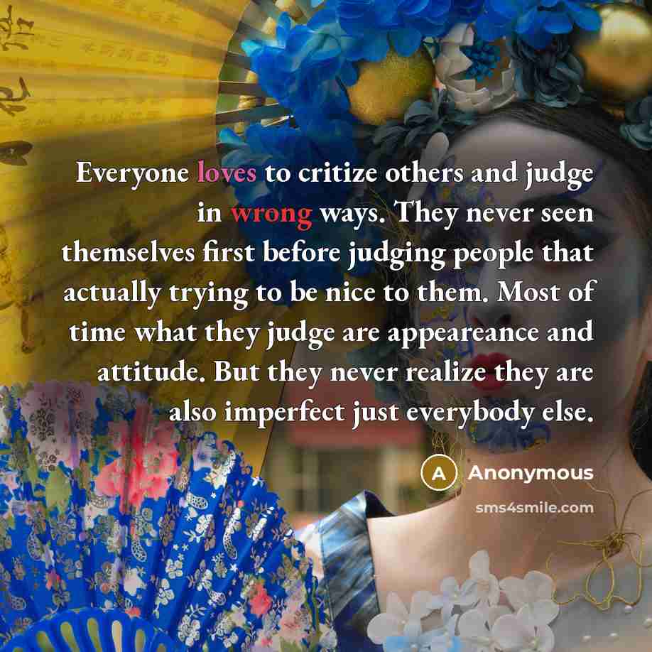 “Everyone loves to critize others and judge in wrong ways. They never seen themselves first before judging people that actually trying to be nice to them. Most of time what they judge are appeareance and attitude. But they never realize they are also imperfect just everybody else.” quote by Anonymous
