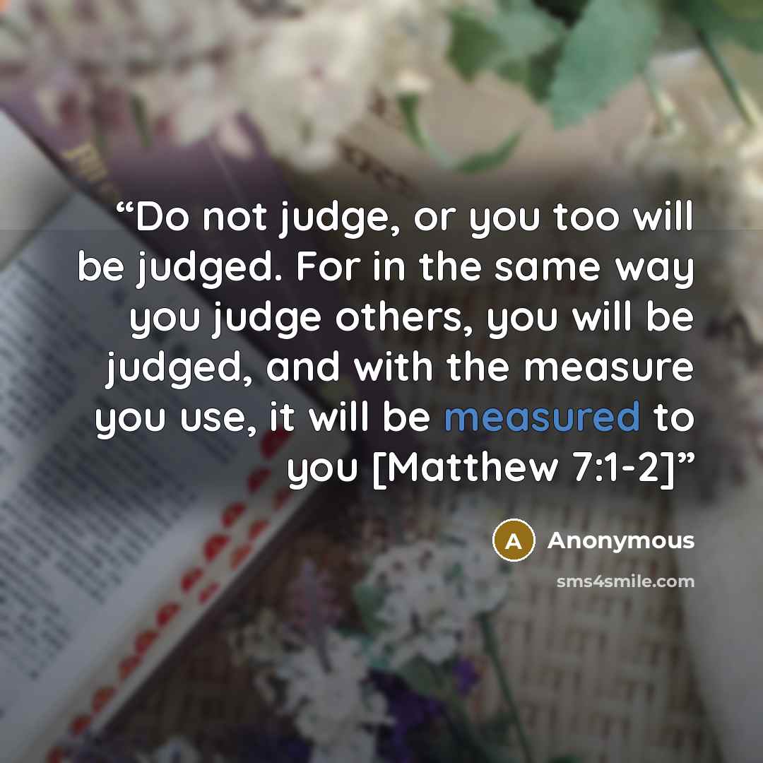 “Do not judge, or you too will be judged. For in the same way you judge others, you will be judged, and with the measure you use, it will be measured to you [Matthew 7:1-2]” quote by Anonymous