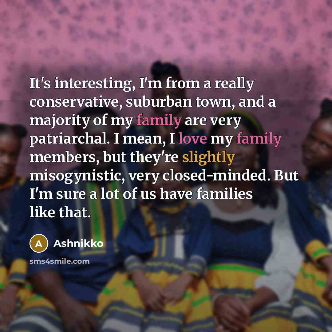 “It's interesting, I'm from a really conservative, suburban town, and a majority of my family are very patriarchal. I mean, I love my family members, but they're slightly misogynistic, very closed-minded. But I'm sure a lot of us have families like that.” quote by Ashnikko