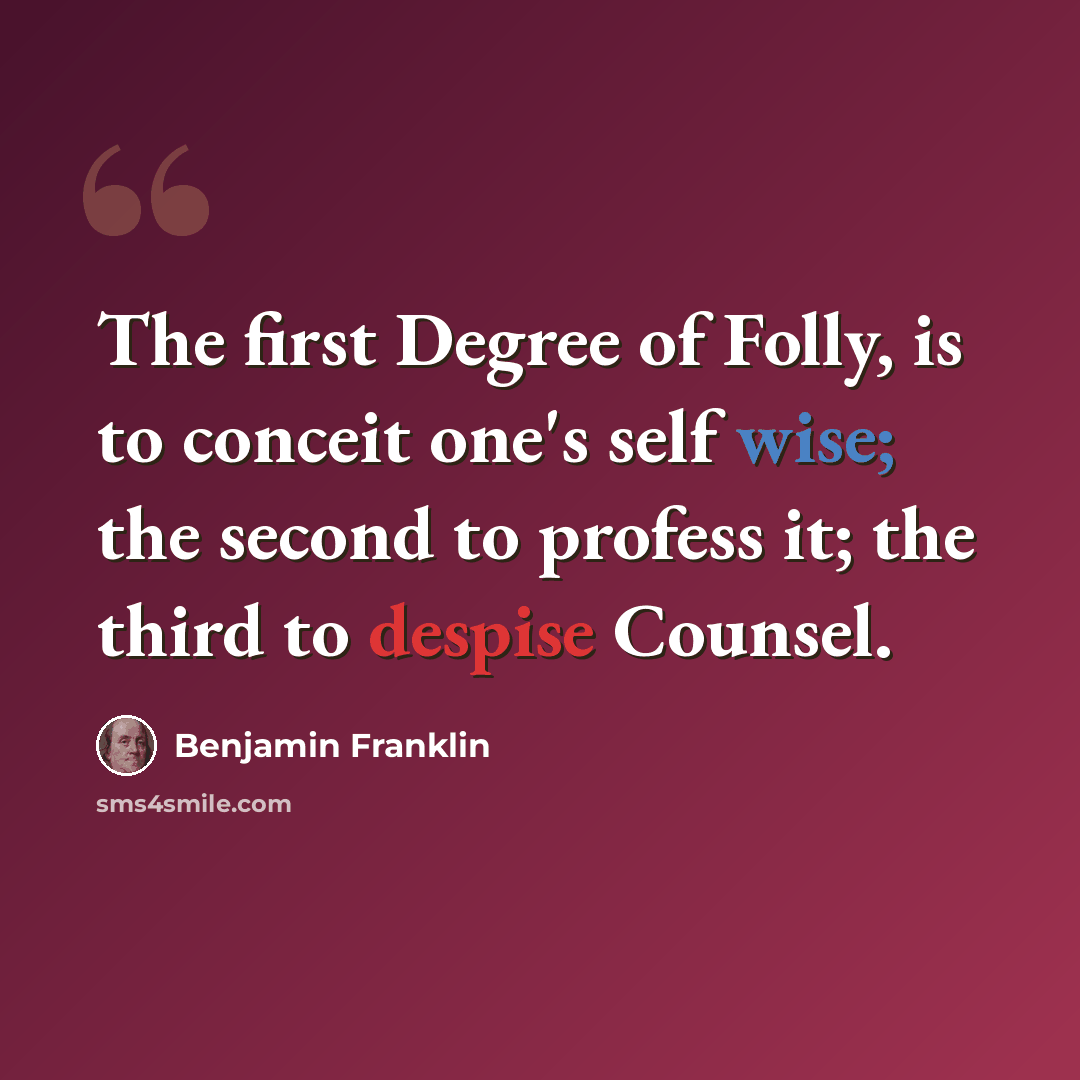 “The first Degree of Folly, is to conceit one's self wise; the second to profess it; the third to despise Counsel.” quote by Benjamin Franklin