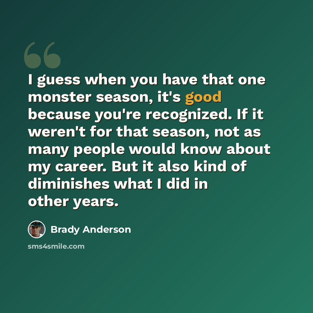 “I guess when you have that one monster season, it's good because you're recognized. If it weren't for that season, not as many people would know about my career. But it also kind of diminishes what I did in other years.” quote by Brady Anderson