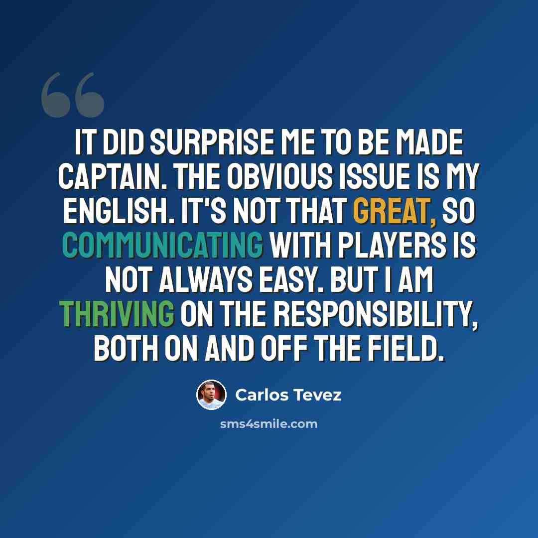 “It did surprise me to be made captain. The obvious issue is my English. It's not that great, so communicating with players is not always easy. But I am thriving on the responsibility, both on and off the field.” quote by Carlos Tevez